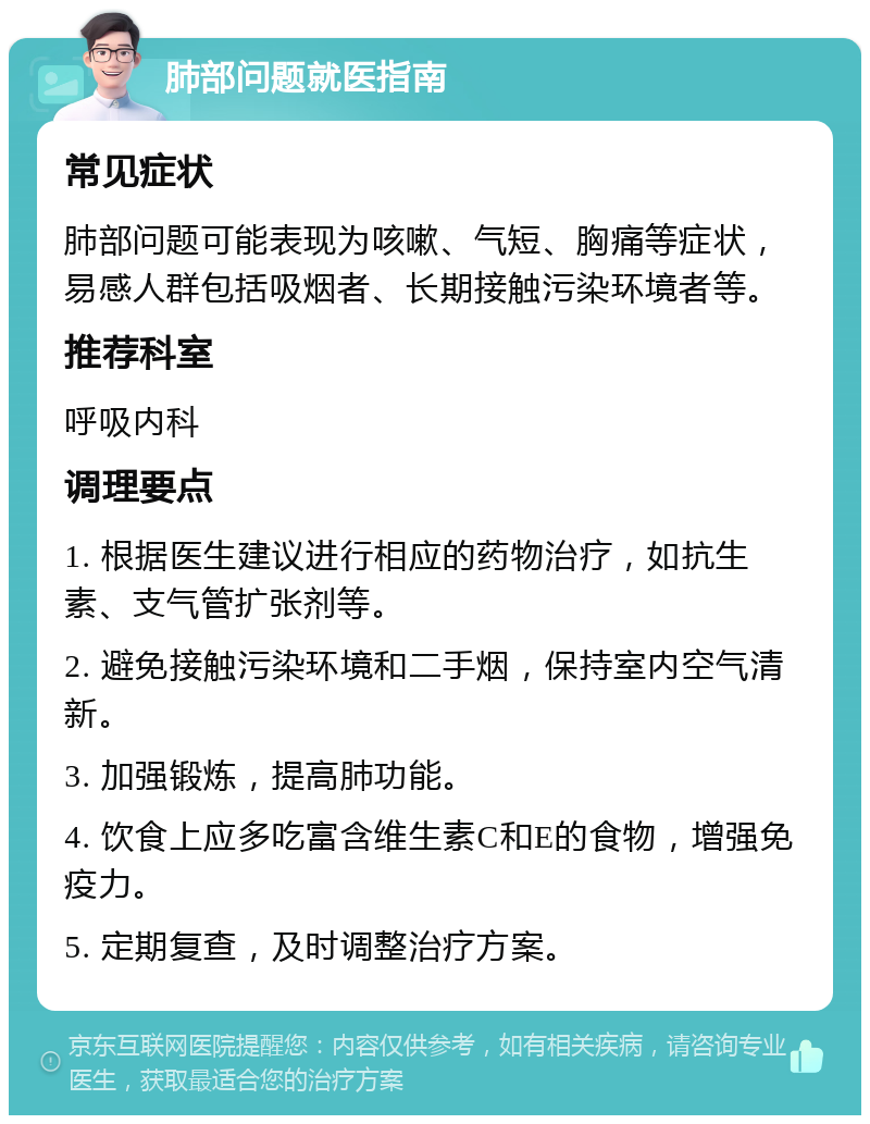 肺部问题就医指南 常见症状 肺部问题可能表现为咳嗽、气短、胸痛等症状，易感人群包括吸烟者、长期接触污染环境者等。 推荐科室 呼吸内科 调理要点 1. 根据医生建议进行相应的药物治疗，如抗生素、支气管扩张剂等。 2. 避免接触污染环境和二手烟，保持室内空气清新。 3. 加强锻炼，提高肺功能。 4. 饮食上应多吃富含维生素C和E的食物，增强免疫力。 5. 定期复查，及时调整治疗方案。