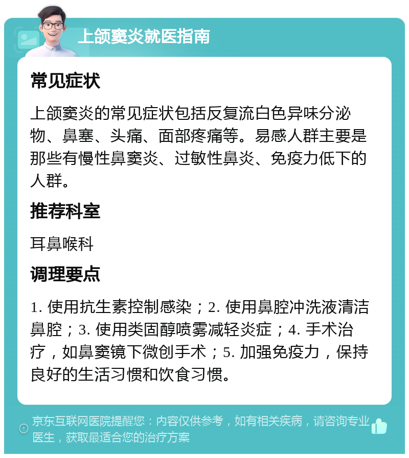 上颌窦炎就医指南 常见症状 上颌窦炎的常见症状包括反复流白色异味分泌物、鼻塞、头痛、面部疼痛等。易感人群主要是那些有慢性鼻窦炎、过敏性鼻炎、免疫力低下的人群。 推荐科室 耳鼻喉科 调理要点 1. 使用抗生素控制感染；2. 使用鼻腔冲洗液清洁鼻腔；3. 使用类固醇喷雾减轻炎症；4. 手术治疗，如鼻窦镜下微创手术；5. 加强免疫力，保持良好的生活习惯和饮食习惯。