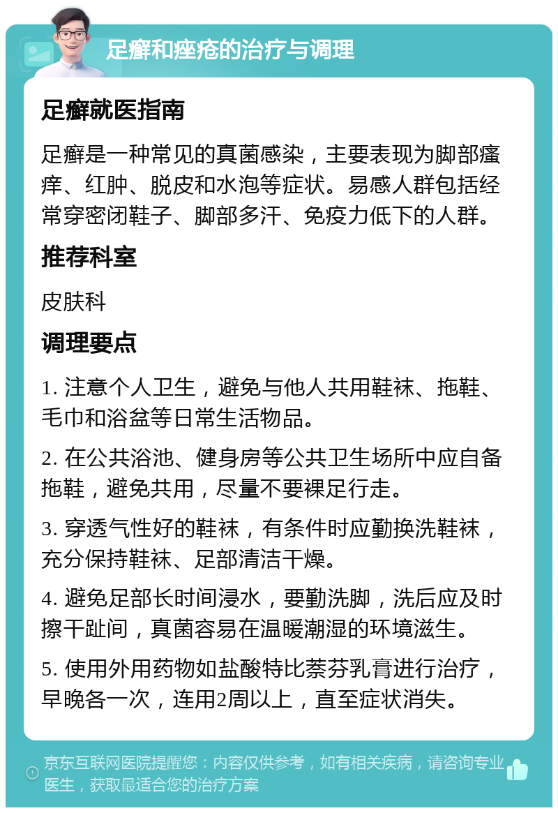 足癣和痤疮的治疗与调理 足癣就医指南 足癣是一种常见的真菌感染，主要表现为脚部瘙痒、红肿、脱皮和水泡等症状。易感人群包括经常穿密闭鞋子、脚部多汗、免疫力低下的人群。 推荐科室 皮肤科 调理要点 1. 注意个人卫生，避免与他人共用鞋袜、拖鞋、毛巾和浴盆等日常生活物品。 2. 在公共浴池、健身房等公共卫生场所中应自备拖鞋，避免共用，尽量不要裸足行走。 3. 穿透气性好的鞋袜，有条件时应勤换洗鞋袜，充分保持鞋袜、足部清洁干燥。 4. 避免足部长时间浸水，要勤洗脚，洗后应及时擦干趾间，真菌容易在温暖潮湿的环境滋生。 5. 使用外用药物如盐酸特比萘芬乳膏进行治疗，早晚各一次，连用2周以上，直至症状消失。