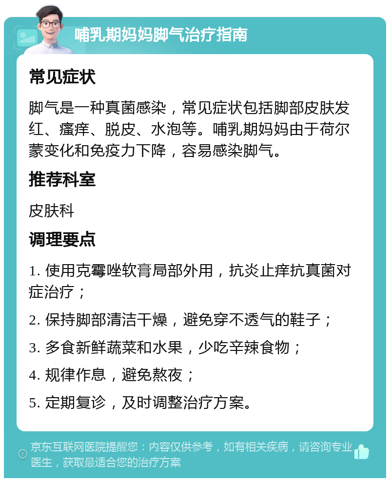 哺乳期妈妈脚气治疗指南 常见症状 脚气是一种真菌感染，常见症状包括脚部皮肤发红、瘙痒、脱皮、水泡等。哺乳期妈妈由于荷尔蒙变化和免疫力下降，容易感染脚气。 推荐科室 皮肤科 调理要点 1. 使用克霉唑软膏局部外用，抗炎止痒抗真菌对症治疗； 2. 保持脚部清洁干燥，避免穿不透气的鞋子； 3. 多食新鲜蔬菜和水果，少吃辛辣食物； 4. 规律作息，避免熬夜； 5. 定期复诊，及时调整治疗方案。