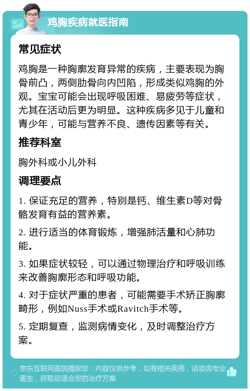 鸡胸疾病就医指南 常见症状 鸡胸是一种胸廓发育异常的疾病，主要表现为胸骨前凸，两侧肋骨向内凹陷，形成类似鸡胸的外观。宝宝可能会出现呼吸困难、易疲劳等症状，尤其在活动后更为明显。这种疾病多见于儿童和青少年，可能与营养不良、遗传因素等有关。 推荐科室 胸外科或小儿外科 调理要点 1. 保证充足的营养，特别是钙、维生素D等对骨骼发育有益的营养素。 2. 进行适当的体育锻炼，增强肺活量和心肺功能。 3. 如果症状较轻，可以通过物理治疗和呼吸训练来改善胸廓形态和呼吸功能。 4. 对于症状严重的患者，可能需要手术矫正胸廓畸形，例如Nuss手术或Ravitch手术等。 5. 定期复查，监测病情变化，及时调整治疗方案。