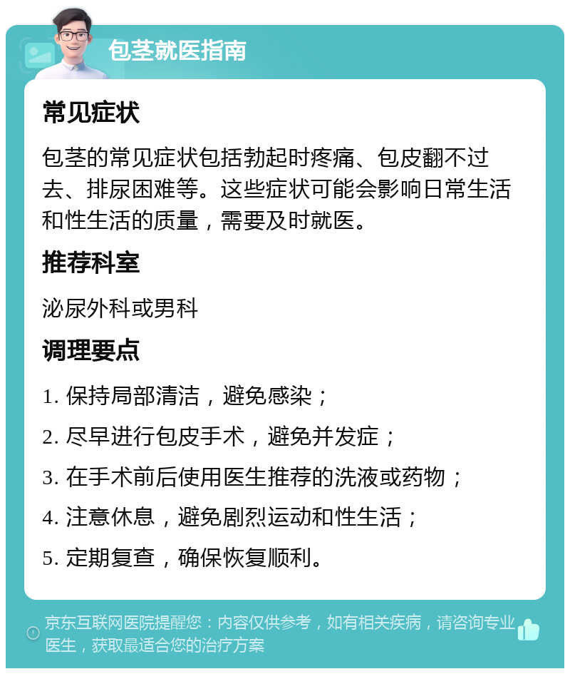 包茎就医指南 常见症状 包茎的常见症状包括勃起时疼痛、包皮翻不过去、排尿困难等。这些症状可能会影响日常生活和性生活的质量，需要及时就医。 推荐科室 泌尿外科或男科 调理要点 1. 保持局部清洁，避免感染； 2. 尽早进行包皮手术，避免并发症； 3. 在手术前后使用医生推荐的洗液或药物； 4. 注意休息，避免剧烈运动和性生活； 5. 定期复查，确保恢复顺利。