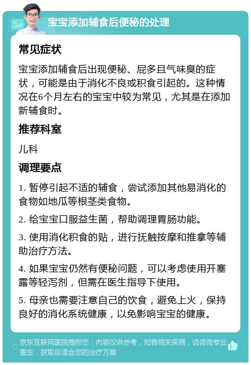 宝宝添加辅食后便秘的处理 常见症状 宝宝添加辅食后出现便秘、屁多且气味臭的症状，可能是由于消化不良或积食引起的。这种情况在6个月左右的宝宝中较为常见，尤其是在添加新辅食时。 推荐科室 儿科 调理要点 1. 暂停引起不适的辅食，尝试添加其他易消化的食物如地瓜等根茎类食物。 2. 给宝宝口服益生菌，帮助调理胃肠功能。 3. 使用消化积食的贴，进行抚触按摩和推拿等辅助治疗方法。 4. 如果宝宝仍然有便秘问题，可以考虑使用开塞露等轻泻剂，但需在医生指导下使用。 5. 母亲也需要注意自己的饮食，避免上火，保持良好的消化系统健康，以免影响宝宝的健康。