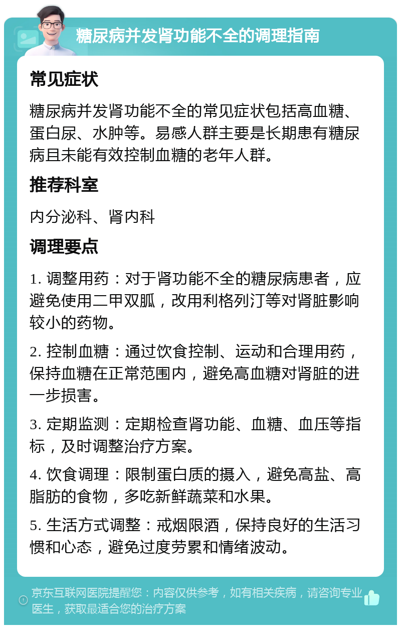 糖尿病并发肾功能不全的调理指南 常见症状 糖尿病并发肾功能不全的常见症状包括高血糖、蛋白尿、水肿等。易感人群主要是长期患有糖尿病且未能有效控制血糖的老年人群。 推荐科室 内分泌科、肾内科 调理要点 1. 调整用药：对于肾功能不全的糖尿病患者，应避免使用二甲双胍，改用利格列汀等对肾脏影响较小的药物。 2. 控制血糖：通过饮食控制、运动和合理用药，保持血糖在正常范围内，避免高血糖对肾脏的进一步损害。 3. 定期监测：定期检查肾功能、血糖、血压等指标，及时调整治疗方案。 4. 饮食调理：限制蛋白质的摄入，避免高盐、高脂肪的食物，多吃新鲜蔬菜和水果。 5. 生活方式调整：戒烟限酒，保持良好的生活习惯和心态，避免过度劳累和情绪波动。