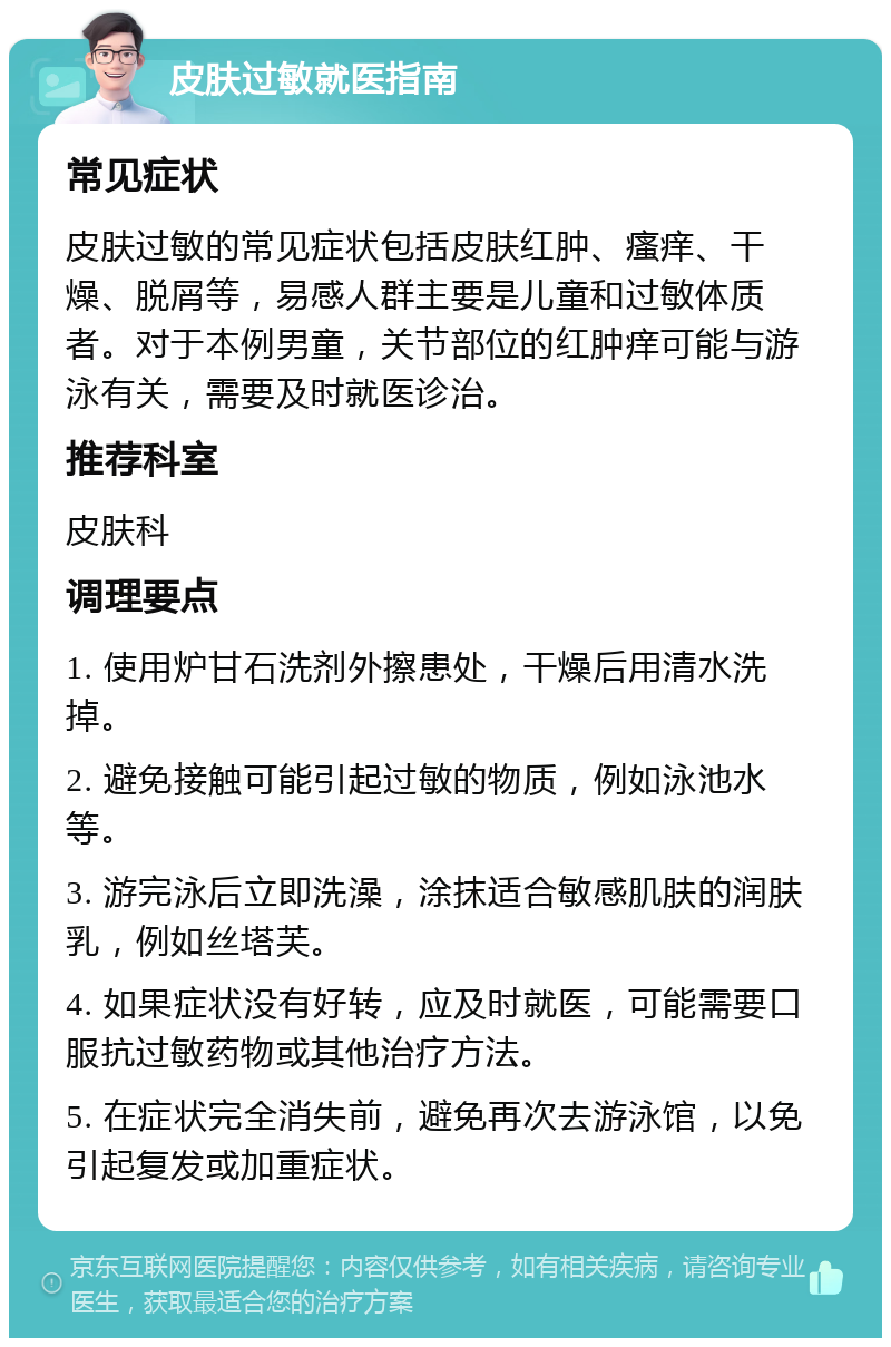 皮肤过敏就医指南 常见症状 皮肤过敏的常见症状包括皮肤红肿、瘙痒、干燥、脱屑等，易感人群主要是儿童和过敏体质者。对于本例男童，关节部位的红肿痒可能与游泳有关，需要及时就医诊治。 推荐科室 皮肤科 调理要点 1. 使用炉甘石洗剂外擦患处，干燥后用清水洗掉。 2. 避免接触可能引起过敏的物质，例如泳池水等。 3. 游完泳后立即洗澡，涂抹适合敏感肌肤的润肤乳，例如丝塔芙。 4. 如果症状没有好转，应及时就医，可能需要口服抗过敏药物或其他治疗方法。 5. 在症状完全消失前，避免再次去游泳馆，以免引起复发或加重症状。