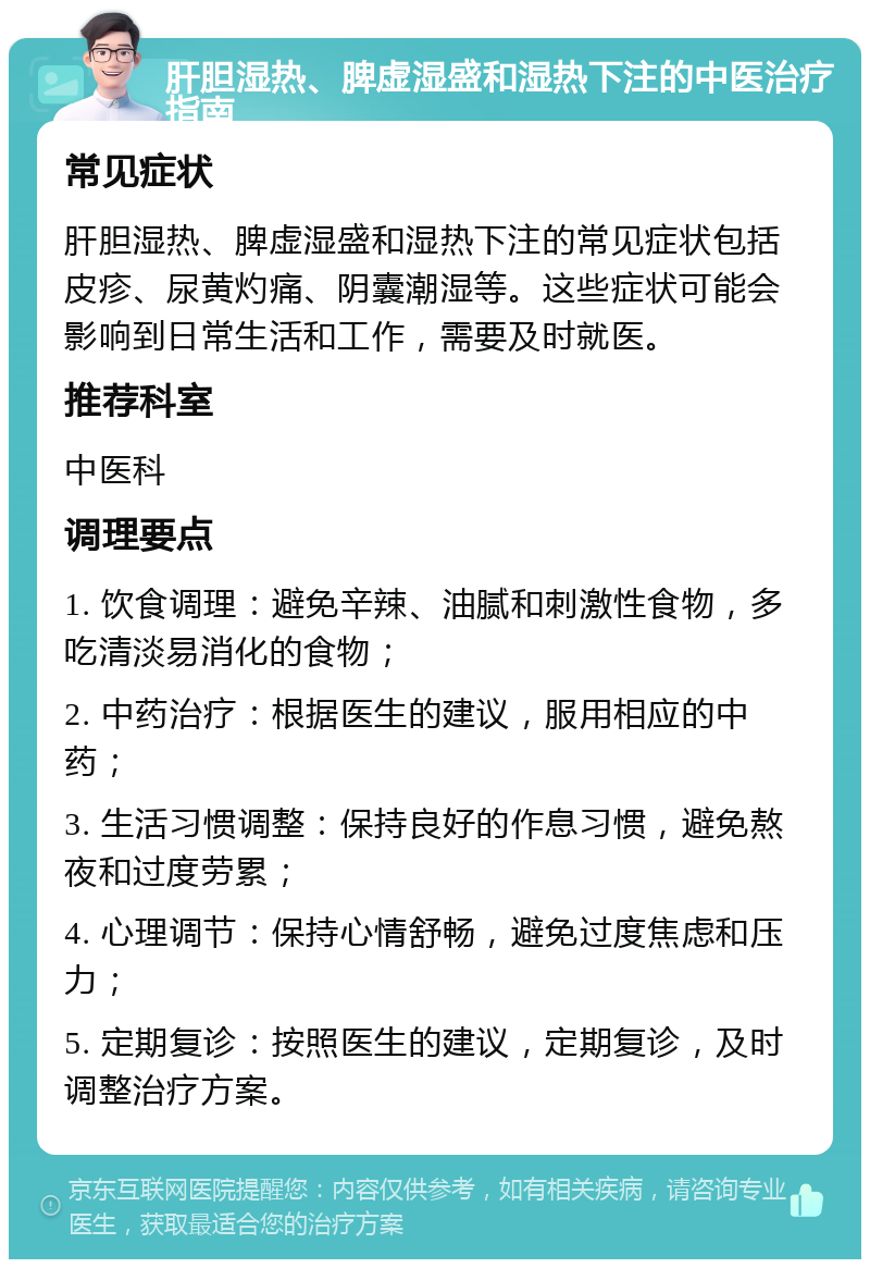 肝胆湿热、脾虚湿盛和湿热下注的中医治疗指南 常见症状 肝胆湿热、脾虚湿盛和湿热下注的常见症状包括皮疹、尿黄灼痛、阴囊潮湿等。这些症状可能会影响到日常生活和工作，需要及时就医。 推荐科室 中医科 调理要点 1. 饮食调理：避免辛辣、油腻和刺激性食物，多吃清淡易消化的食物； 2. 中药治疗：根据医生的建议，服用相应的中药； 3. 生活习惯调整：保持良好的作息习惯，避免熬夜和过度劳累； 4. 心理调节：保持心情舒畅，避免过度焦虑和压力； 5. 定期复诊：按照医生的建议，定期复诊，及时调整治疗方案。