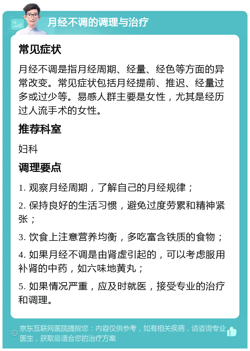 月经不调的调理与治疗 常见症状 月经不调是指月经周期、经量、经色等方面的异常改变。常见症状包括月经提前、推迟、经量过多或过少等。易感人群主要是女性，尤其是经历过人流手术的女性。 推荐科室 妇科 调理要点 1. 观察月经周期，了解自己的月经规律； 2. 保持良好的生活习惯，避免过度劳累和精神紧张； 3. 饮食上注意营养均衡，多吃富含铁质的食物； 4. 如果月经不调是由肾虚引起的，可以考虑服用补肾的中药，如六味地黄丸； 5. 如果情况严重，应及时就医，接受专业的治疗和调理。