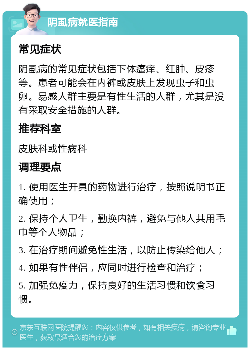 阴虱病就医指南 常见症状 阴虱病的常见症状包括下体瘙痒、红肿、皮疹等。患者可能会在内裤或皮肤上发现虫子和虫卵。易感人群主要是有性生活的人群，尤其是没有采取安全措施的人群。 推荐科室 皮肤科或性病科 调理要点 1. 使用医生开具的药物进行治疗，按照说明书正确使用； 2. 保持个人卫生，勤换内裤，避免与他人共用毛巾等个人物品； 3. 在治疗期间避免性生活，以防止传染给他人； 4. 如果有性伴侣，应同时进行检查和治疗； 5. 加强免疫力，保持良好的生活习惯和饮食习惯。