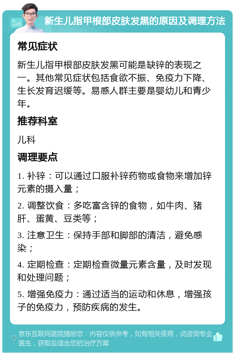 新生儿指甲根部皮肤发黑的原因及调理方法 常见症状 新生儿指甲根部皮肤发黑可能是缺锌的表现之一。其他常见症状包括食欲不振、免疫力下降、生长发育迟缓等。易感人群主要是婴幼儿和青少年。 推荐科室 儿科 调理要点 1. 补锌：可以通过口服补锌药物或食物来增加锌元素的摄入量； 2. 调整饮食：多吃富含锌的食物，如牛肉、猪肝、蛋黄、豆类等； 3. 注意卫生：保持手部和脚部的清洁，避免感染； 4. 定期检查：定期检查微量元素含量，及时发现和处理问题； 5. 增强免疫力：通过适当的运动和休息，增强孩子的免疫力，预防疾病的发生。