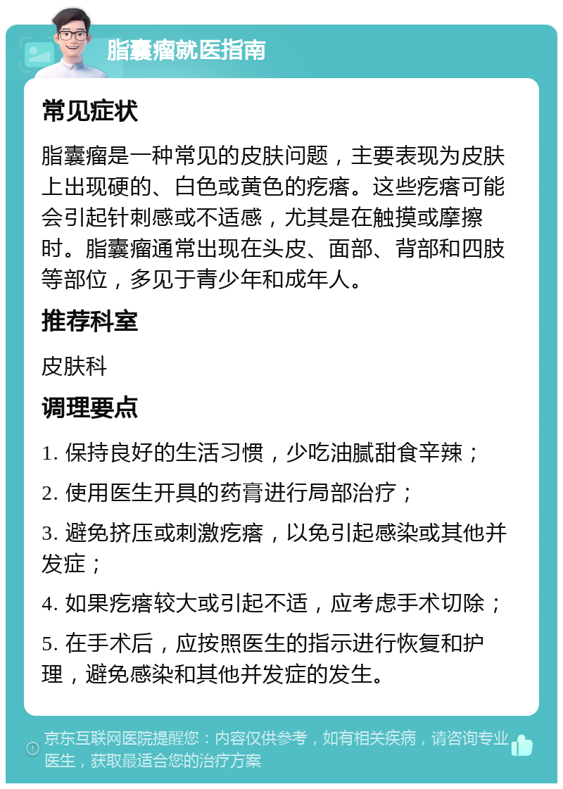 脂囊瘤就医指南 常见症状 脂囊瘤是一种常见的皮肤问题，主要表现为皮肤上出现硬的、白色或黄色的疙瘩。这些疙瘩可能会引起针刺感或不适感，尤其是在触摸或摩擦时。脂囊瘤通常出现在头皮、面部、背部和四肢等部位，多见于青少年和成年人。 推荐科室 皮肤科 调理要点 1. 保持良好的生活习惯，少吃油腻甜食辛辣； 2. 使用医生开具的药膏进行局部治疗； 3. 避免挤压或刺激疙瘩，以免引起感染或其他并发症； 4. 如果疙瘩较大或引起不适，应考虑手术切除； 5. 在手术后，应按照医生的指示进行恢复和护理，避免感染和其他并发症的发生。