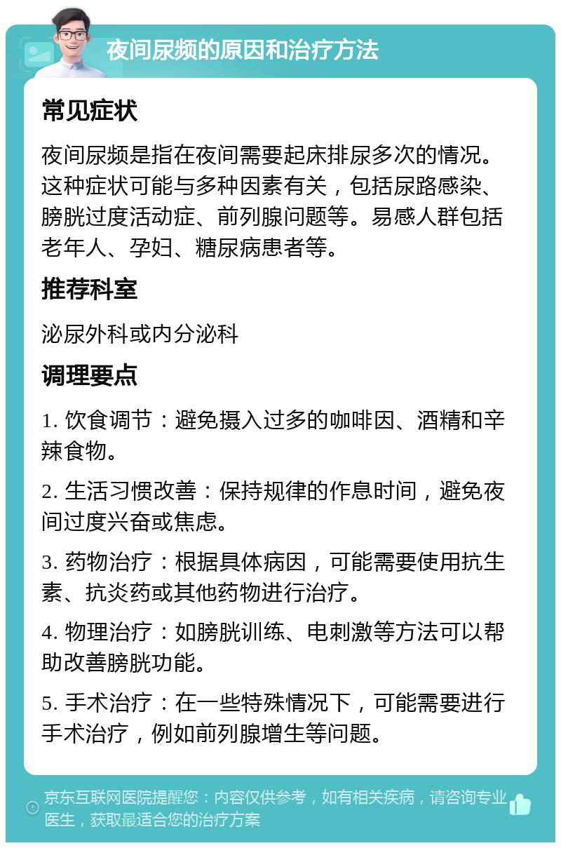 夜间尿频的原因和治疗方法 常见症状 夜间尿频是指在夜间需要起床排尿多次的情况。这种症状可能与多种因素有关，包括尿路感染、膀胱过度活动症、前列腺问题等。易感人群包括老年人、孕妇、糖尿病患者等。 推荐科室 泌尿外科或内分泌科 调理要点 1. 饮食调节：避免摄入过多的咖啡因、酒精和辛辣食物。 2. 生活习惯改善：保持规律的作息时间，避免夜间过度兴奋或焦虑。 3. 药物治疗：根据具体病因，可能需要使用抗生素、抗炎药或其他药物进行治疗。 4. 物理治疗：如膀胱训练、电刺激等方法可以帮助改善膀胱功能。 5. 手术治疗：在一些特殊情况下，可能需要进行手术治疗，例如前列腺增生等问题。