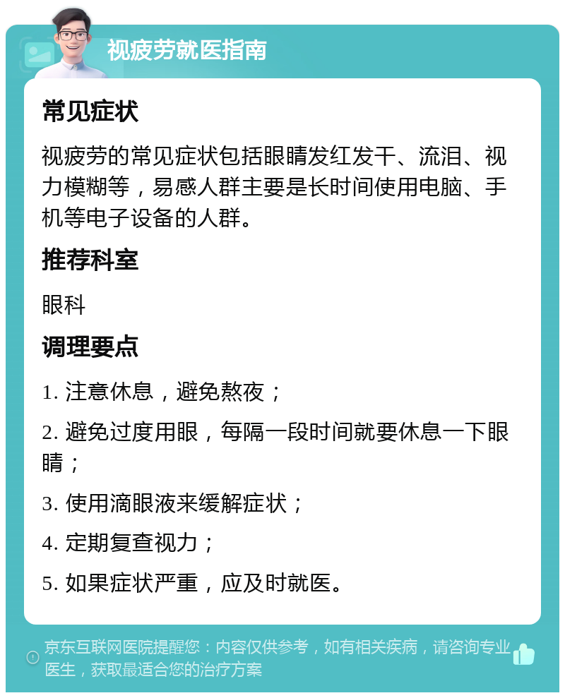 视疲劳就医指南 常见症状 视疲劳的常见症状包括眼睛发红发干、流泪、视力模糊等，易感人群主要是长时间使用电脑、手机等电子设备的人群。 推荐科室 眼科 调理要点 1. 注意休息，避免熬夜； 2. 避免过度用眼，每隔一段时间就要休息一下眼睛； 3. 使用滴眼液来缓解症状； 4. 定期复查视力； 5. 如果症状严重，应及时就医。