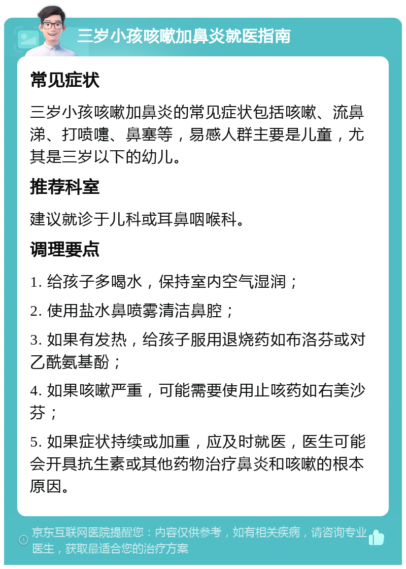 三岁小孩咳嗽加鼻炎就医指南 常见症状 三岁小孩咳嗽加鼻炎的常见症状包括咳嗽、流鼻涕、打喷嚏、鼻塞等，易感人群主要是儿童，尤其是三岁以下的幼儿。 推荐科室 建议就诊于儿科或耳鼻咽喉科。 调理要点 1. 给孩子多喝水，保持室内空气湿润； 2. 使用盐水鼻喷雾清洁鼻腔； 3. 如果有发热，给孩子服用退烧药如布洛芬或对乙酰氨基酚； 4. 如果咳嗽严重，可能需要使用止咳药如右美沙芬； 5. 如果症状持续或加重，应及时就医，医生可能会开具抗生素或其他药物治疗鼻炎和咳嗽的根本原因。