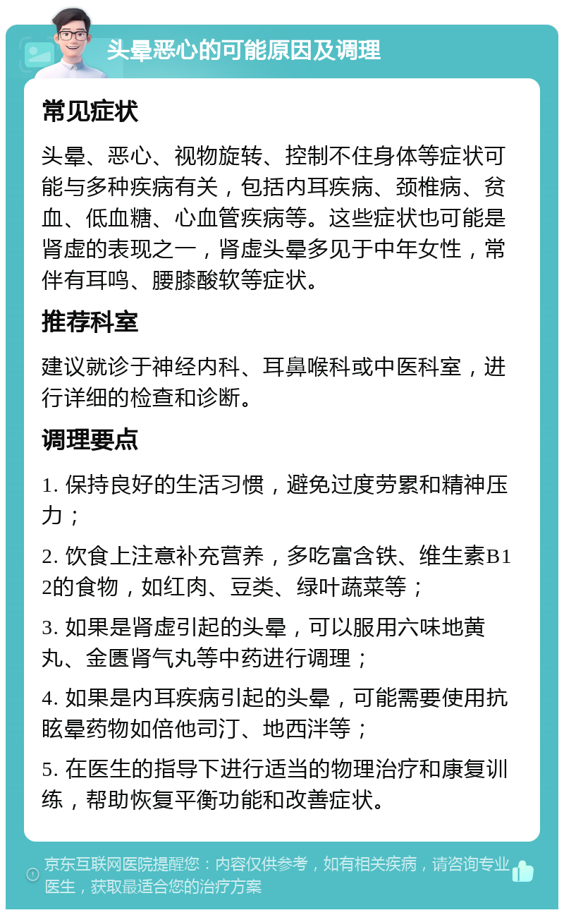 头晕恶心的可能原因及调理 常见症状 头晕、恶心、视物旋转、控制不住身体等症状可能与多种疾病有关，包括内耳疾病、颈椎病、贫血、低血糖、心血管疾病等。这些症状也可能是肾虚的表现之一，肾虚头晕多见于中年女性，常伴有耳鸣、腰膝酸软等症状。 推荐科室 建议就诊于神经内科、耳鼻喉科或中医科室，进行详细的检查和诊断。 调理要点 1. 保持良好的生活习惯，避免过度劳累和精神压力； 2. 饮食上注意补充营养，多吃富含铁、维生素B12的食物，如红肉、豆类、绿叶蔬菜等； 3. 如果是肾虚引起的头晕，可以服用六味地黄丸、金匮肾气丸等中药进行调理； 4. 如果是内耳疾病引起的头晕，可能需要使用抗眩晕药物如倍他司汀、地西泮等； 5. 在医生的指导下进行适当的物理治疗和康复训练，帮助恢复平衡功能和改善症状。