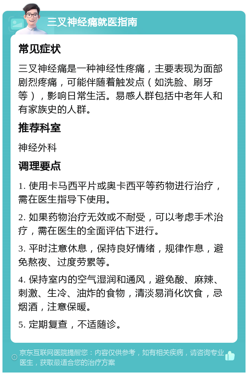 三叉神经痛就医指南 常见症状 三叉神经痛是一种神经性疼痛，主要表现为面部剧烈疼痛，可能伴随着触发点（如洗脸、刷牙等），影响日常生活。易感人群包括中老年人和有家族史的人群。 推荐科室 神经外科 调理要点 1. 使用卡马西平片或奥卡西平等药物进行治疗，需在医生指导下使用。 2. 如果药物治疗无效或不耐受，可以考虑手术治疗，需在医生的全面评估下进行。 3. 平时注意休息，保持良好情绪，规律作息，避免熬夜、过度劳累等。 4. 保持室内的空气湿润和通风，避免酸、麻辣、刺激、生冷、油炸的食物，清淡易消化饮食，忌烟酒，注意保暖。 5. 定期复查，不适随诊。