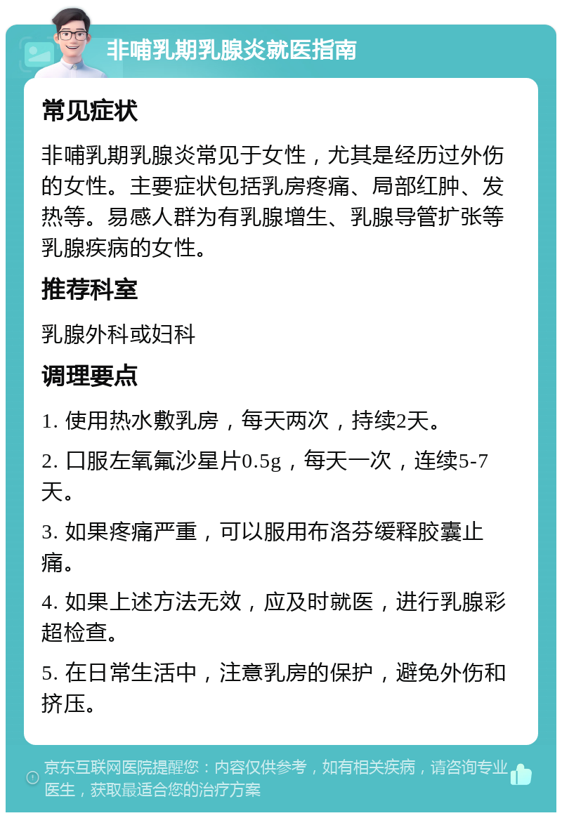 非哺乳期乳腺炎就医指南 常见症状 非哺乳期乳腺炎常见于女性，尤其是经历过外伤的女性。主要症状包括乳房疼痛、局部红肿、发热等。易感人群为有乳腺增生、乳腺导管扩张等乳腺疾病的女性。 推荐科室 乳腺外科或妇科 调理要点 1. 使用热水敷乳房，每天两次，持续2天。 2. 口服左氧氟沙星片0.5g，每天一次，连续5-7天。 3. 如果疼痛严重，可以服用布洛芬缓释胶囊止痛。 4. 如果上述方法无效，应及时就医，进行乳腺彩超检查。 5. 在日常生活中，注意乳房的保护，避免外伤和挤压。