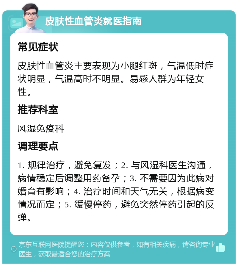 皮肤性血管炎就医指南 常见症状 皮肤性血管炎主要表现为小腿红斑，气温低时症状明显，气温高时不明显。易感人群为年轻女性。 推荐科室 风湿免疫科 调理要点 1. 规律治疗，避免复发；2. 与风湿科医生沟通，病情稳定后调整用药备孕；3. 不需要因为此病对婚育有影响；4. 治疗时间和天气无关，根据病变情况而定；5. 缓慢停药，避免突然停药引起的反弹。