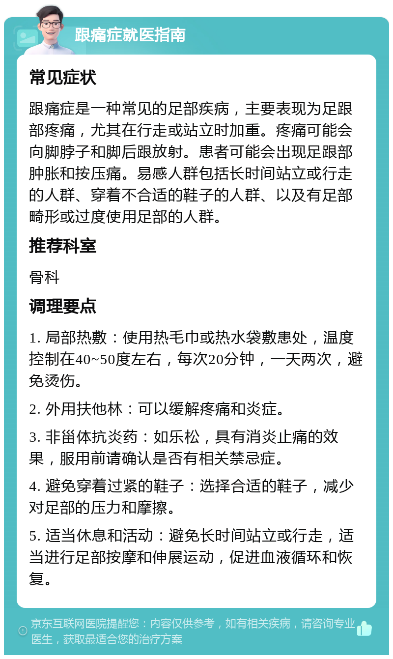 跟痛症就医指南 常见症状 跟痛症是一种常见的足部疾病，主要表现为足跟部疼痛，尤其在行走或站立时加重。疼痛可能会向脚脖子和脚后跟放射。患者可能会出现足跟部肿胀和按压痛。易感人群包括长时间站立或行走的人群、穿着不合适的鞋子的人群、以及有足部畸形或过度使用足部的人群。 推荐科室 骨科 调理要点 1. 局部热敷：使用热毛巾或热水袋敷患处，温度控制在40~50度左右，每次20分钟，一天两次，避免烫伤。 2. 外用扶他林：可以缓解疼痛和炎症。 3. 非甾体抗炎药：如乐松，具有消炎止痛的效果，服用前请确认是否有相关禁忌症。 4. 避免穿着过紧的鞋子：选择合适的鞋子，减少对足部的压力和摩擦。 5. 适当休息和活动：避免长时间站立或行走，适当进行足部按摩和伸展运动，促进血液循环和恢复。