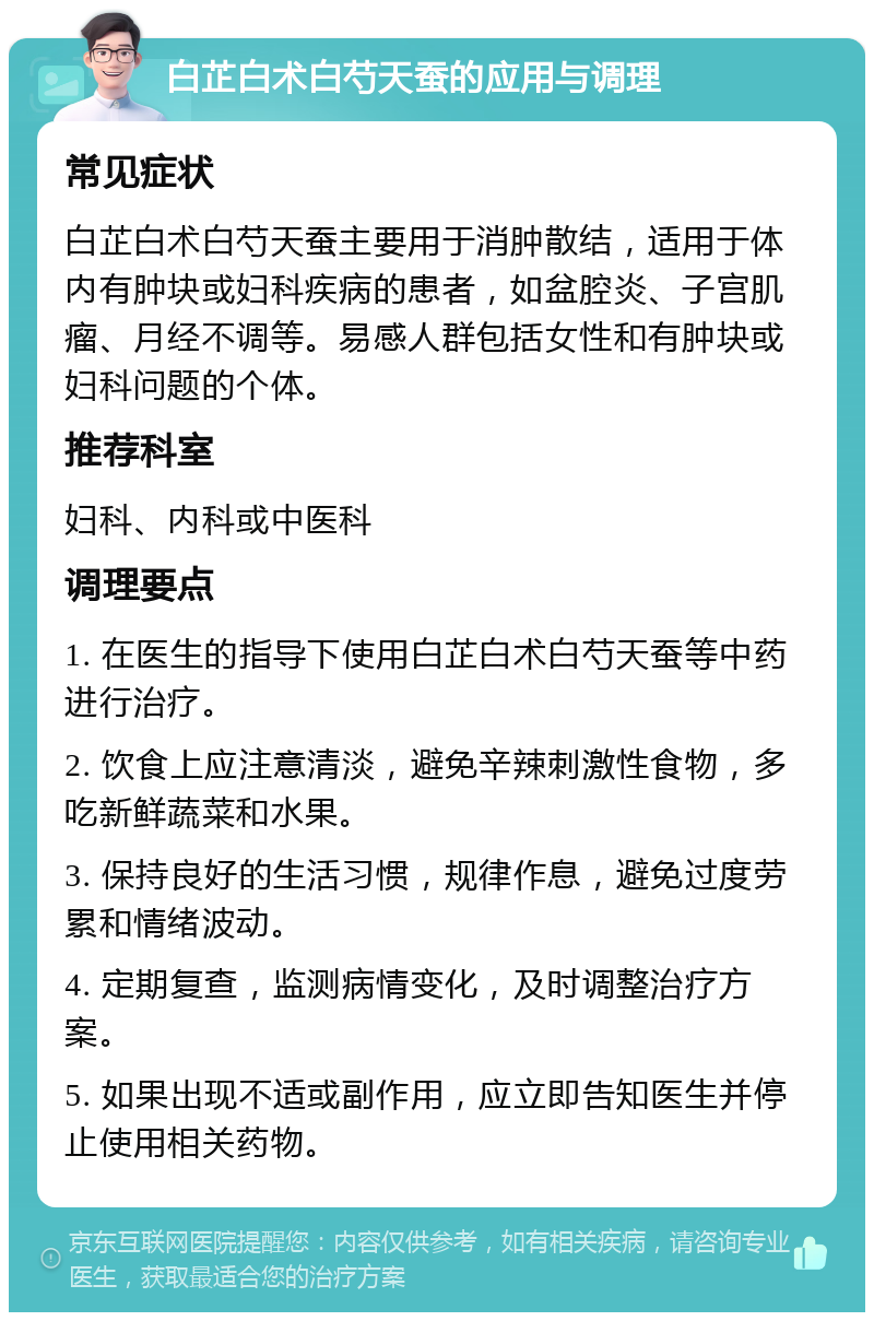 白芷白术白芍天蚕的应用与调理 常见症状 白芷白术白芍天蚕主要用于消肿散结，适用于体内有肿块或妇科疾病的患者，如盆腔炎、子宫肌瘤、月经不调等。易感人群包括女性和有肿块或妇科问题的个体。 推荐科室 妇科、内科或中医科 调理要点 1. 在医生的指导下使用白芷白术白芍天蚕等中药进行治疗。 2. 饮食上应注意清淡，避免辛辣刺激性食物，多吃新鲜蔬菜和水果。 3. 保持良好的生活习惯，规律作息，避免过度劳累和情绪波动。 4. 定期复查，监测病情变化，及时调整治疗方案。 5. 如果出现不适或副作用，应立即告知医生并停止使用相关药物。