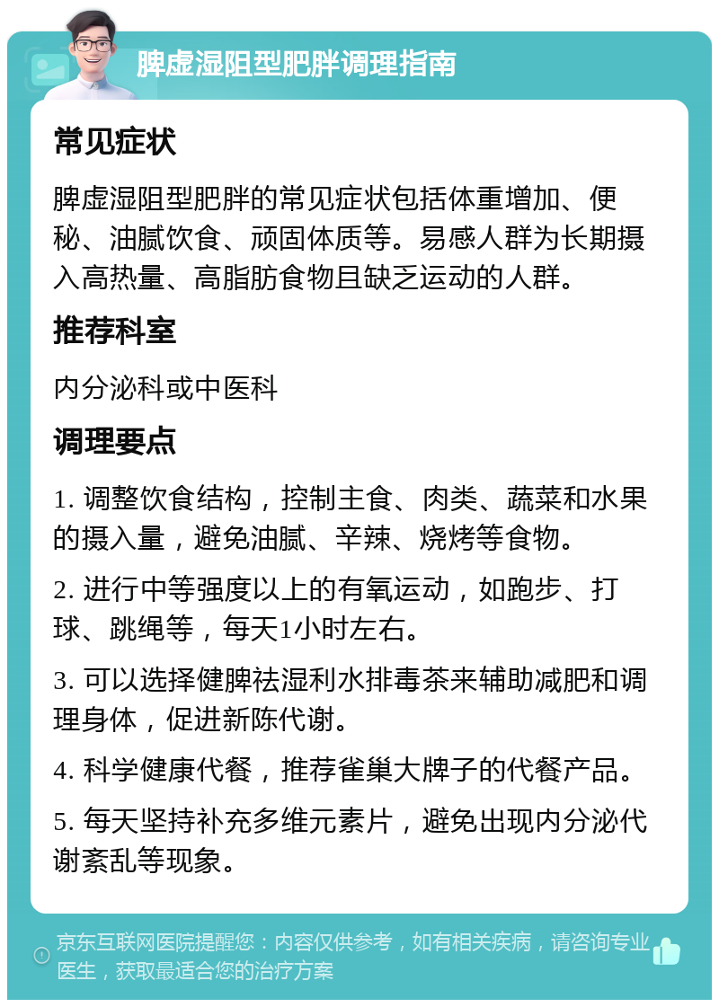 脾虚湿阻型肥胖调理指南 常见症状 脾虚湿阻型肥胖的常见症状包括体重增加、便秘、油腻饮食、顽固体质等。易感人群为长期摄入高热量、高脂肪食物且缺乏运动的人群。 推荐科室 内分泌科或中医科 调理要点 1. 调整饮食结构，控制主食、肉类、蔬菜和水果的摄入量，避免油腻、辛辣、烧烤等食物。 2. 进行中等强度以上的有氧运动，如跑步、打球、跳绳等，每天1小时左右。 3. 可以选择健脾祛湿利水排毒茶来辅助减肥和调理身体，促进新陈代谢。 4. 科学健康代餐，推荐雀巢大牌子的代餐产品。 5. 每天坚持补充多维元素片，避免出现内分泌代谢紊乱等现象。