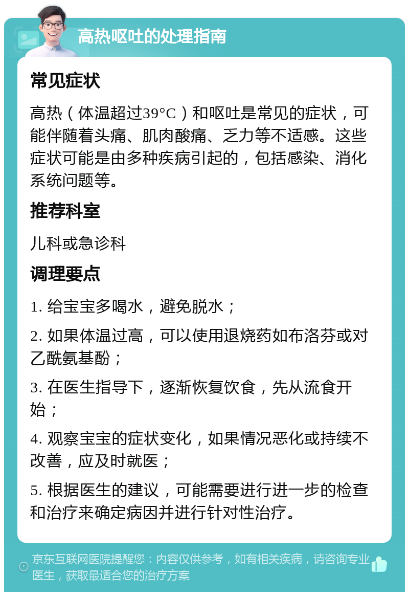 高热呕吐的处理指南 常见症状 高热（体温超过39°C）和呕吐是常见的症状，可能伴随着头痛、肌肉酸痛、乏力等不适感。这些症状可能是由多种疾病引起的，包括感染、消化系统问题等。 推荐科室 儿科或急诊科 调理要点 1. 给宝宝多喝水，避免脱水； 2. 如果体温过高，可以使用退烧药如布洛芬或对乙酰氨基酚； 3. 在医生指导下，逐渐恢复饮食，先从流食开始； 4. 观察宝宝的症状变化，如果情况恶化或持续不改善，应及时就医； 5. 根据医生的建议，可能需要进行进一步的检查和治疗来确定病因并进行针对性治疗。