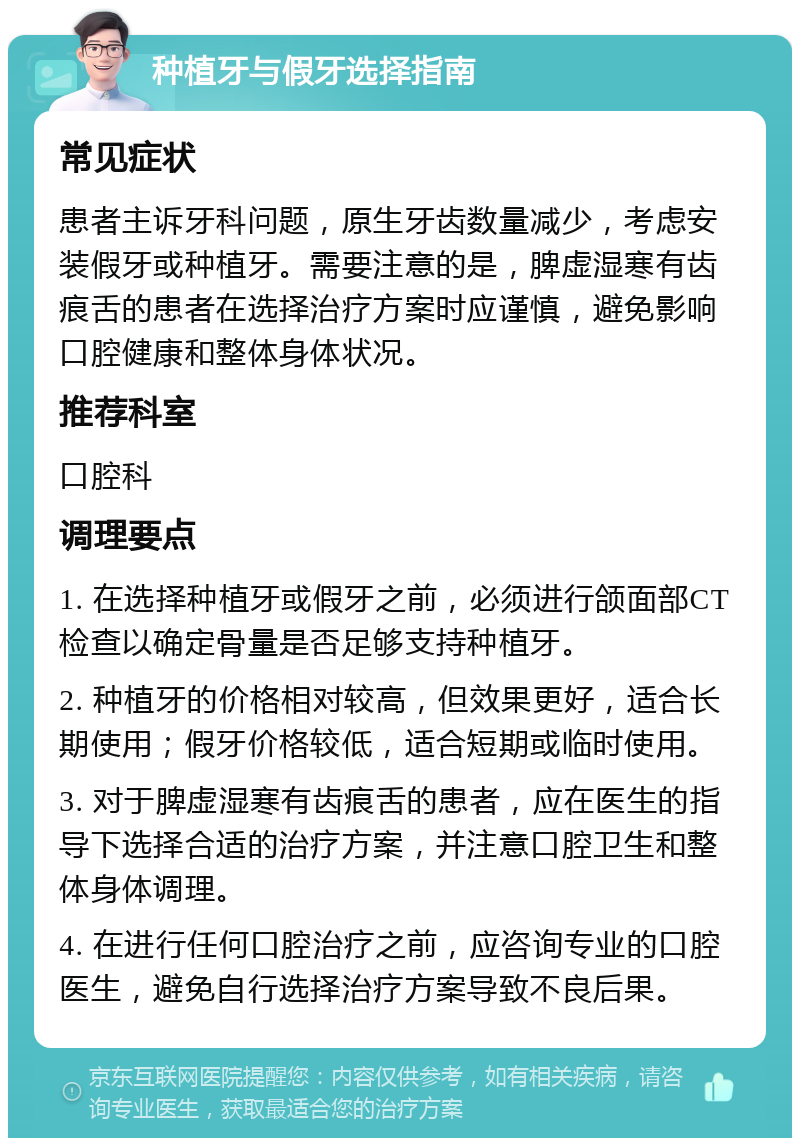 种植牙与假牙选择指南 常见症状 患者主诉牙科问题，原生牙齿数量减少，考虑安装假牙或种植牙。需要注意的是，脾虚湿寒有齿痕舌的患者在选择治疗方案时应谨慎，避免影响口腔健康和整体身体状况。 推荐科室 口腔科 调理要点 1. 在选择种植牙或假牙之前，必须进行颌面部CT检查以确定骨量是否足够支持种植牙。 2. 种植牙的价格相对较高，但效果更好，适合长期使用；假牙价格较低，适合短期或临时使用。 3. 对于脾虚湿寒有齿痕舌的患者，应在医生的指导下选择合适的治疗方案，并注意口腔卫生和整体身体调理。 4. 在进行任何口腔治疗之前，应咨询专业的口腔医生，避免自行选择治疗方案导致不良后果。