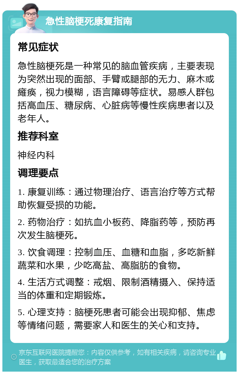 急性脑梗死康复指南 常见症状 急性脑梗死是一种常见的脑血管疾病，主要表现为突然出现的面部、手臂或腿部的无力、麻木或瘫痪，视力模糊，语言障碍等症状。易感人群包括高血压、糖尿病、心脏病等慢性疾病患者以及老年人。 推荐科室 神经内科 调理要点 1. 康复训练：通过物理治疗、语言治疗等方式帮助恢复受损的功能。 2. 药物治疗：如抗血小板药、降脂药等，预防再次发生脑梗死。 3. 饮食调理：控制血压、血糖和血脂，多吃新鲜蔬菜和水果，少吃高盐、高脂肪的食物。 4. 生活方式调整：戒烟、限制酒精摄入、保持适当的体重和定期锻炼。 5. 心理支持：脑梗死患者可能会出现抑郁、焦虑等情绪问题，需要家人和医生的关心和支持。