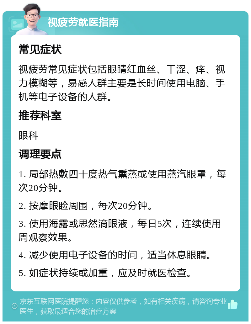 视疲劳就医指南 常见症状 视疲劳常见症状包括眼睛红血丝、干涩、痒、视力模糊等，易感人群主要是长时间使用电脑、手机等电子设备的人群。 推荐科室 眼科 调理要点 1. 局部热敷四十度热气熏蒸或使用蒸汽眼罩，每次20分钟。 2. 按摩眼睑周围，每次20分钟。 3. 使用海露或思然滴眼液，每日5次，连续使用一周观察效果。 4. 减少使用电子设备的时间，适当休息眼睛。 5. 如症状持续或加重，应及时就医检查。