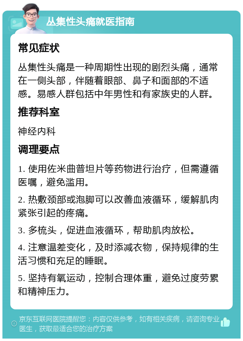 丛集性头痛就医指南 常见症状 丛集性头痛是一种周期性出现的剧烈头痛，通常在一侧头部，伴随着眼部、鼻子和面部的不适感。易感人群包括中年男性和有家族史的人群。 推荐科室 神经内科 调理要点 1. 使用佐米曲普坦片等药物进行治疗，但需遵循医嘱，避免滥用。 2. 热敷颈部或泡脚可以改善血液循环，缓解肌肉紧张引起的疼痛。 3. 多梳头，促进血液循环，帮助肌肉放松。 4. 注意温差变化，及时添减衣物，保持规律的生活习惯和充足的睡眠。 5. 坚持有氧运动，控制合理体重，避免过度劳累和精神压力。