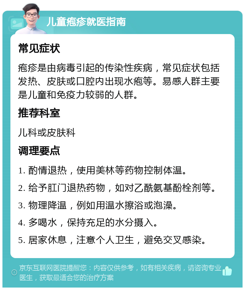 儿童疱疹就医指南 常见症状 疱疹是由病毒引起的传染性疾病，常见症状包括发热、皮肤或口腔内出现水疱等。易感人群主要是儿童和免疫力较弱的人群。 推荐科室 儿科或皮肤科 调理要点 1. 酌情退热，使用美林等药物控制体温。 2. 给予肛门退热药物，如对乙酰氨基酚栓剂等。 3. 物理降温，例如用温水擦浴或泡澡。 4. 多喝水，保持充足的水分摄入。 5. 居家休息，注意个人卫生，避免交叉感染。