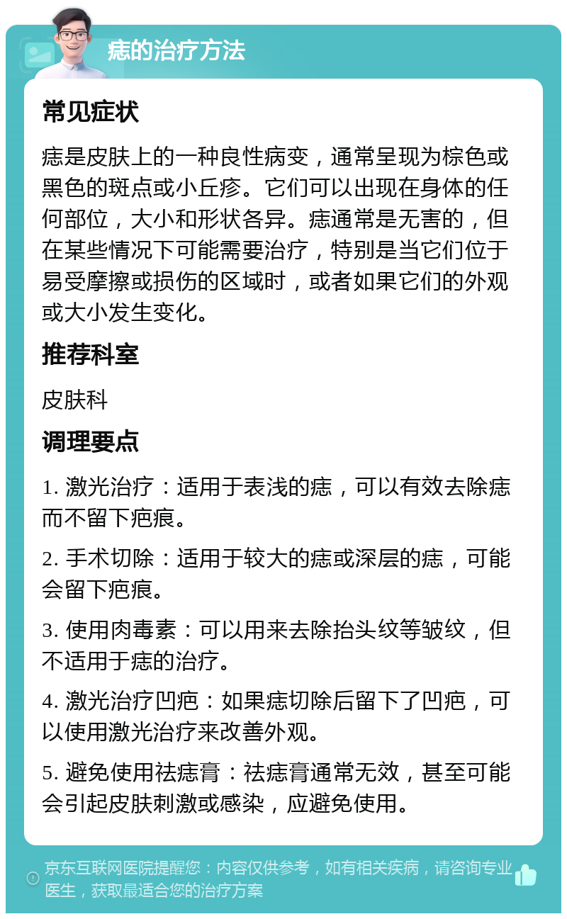 痣的治疗方法 常见症状 痣是皮肤上的一种良性病变，通常呈现为棕色或黑色的斑点或小丘疹。它们可以出现在身体的任何部位，大小和形状各异。痣通常是无害的，但在某些情况下可能需要治疗，特别是当它们位于易受摩擦或损伤的区域时，或者如果它们的外观或大小发生变化。 推荐科室 皮肤科 调理要点 1. 激光治疗：适用于表浅的痣，可以有效去除痣而不留下疤痕。 2. 手术切除：适用于较大的痣或深层的痣，可能会留下疤痕。 3. 使用肉毒素：可以用来去除抬头纹等皱纹，但不适用于痣的治疗。 4. 激光治疗凹疤：如果痣切除后留下了凹疤，可以使用激光治疗来改善外观。 5. 避免使用祛痣膏：祛痣膏通常无效，甚至可能会引起皮肤刺激或感染，应避免使用。