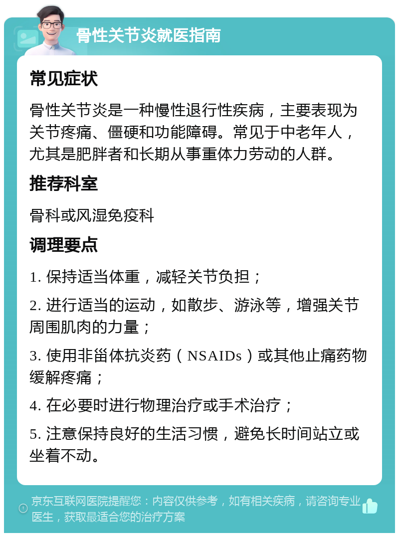 骨性关节炎就医指南 常见症状 骨性关节炎是一种慢性退行性疾病，主要表现为关节疼痛、僵硬和功能障碍。常见于中老年人，尤其是肥胖者和长期从事重体力劳动的人群。 推荐科室 骨科或风湿免疫科 调理要点 1. 保持适当体重，减轻关节负担； 2. 进行适当的运动，如散步、游泳等，增强关节周围肌肉的力量； 3. 使用非甾体抗炎药（NSAIDs）或其他止痛药物缓解疼痛； 4. 在必要时进行物理治疗或手术治疗； 5. 注意保持良好的生活习惯，避免长时间站立或坐着不动。