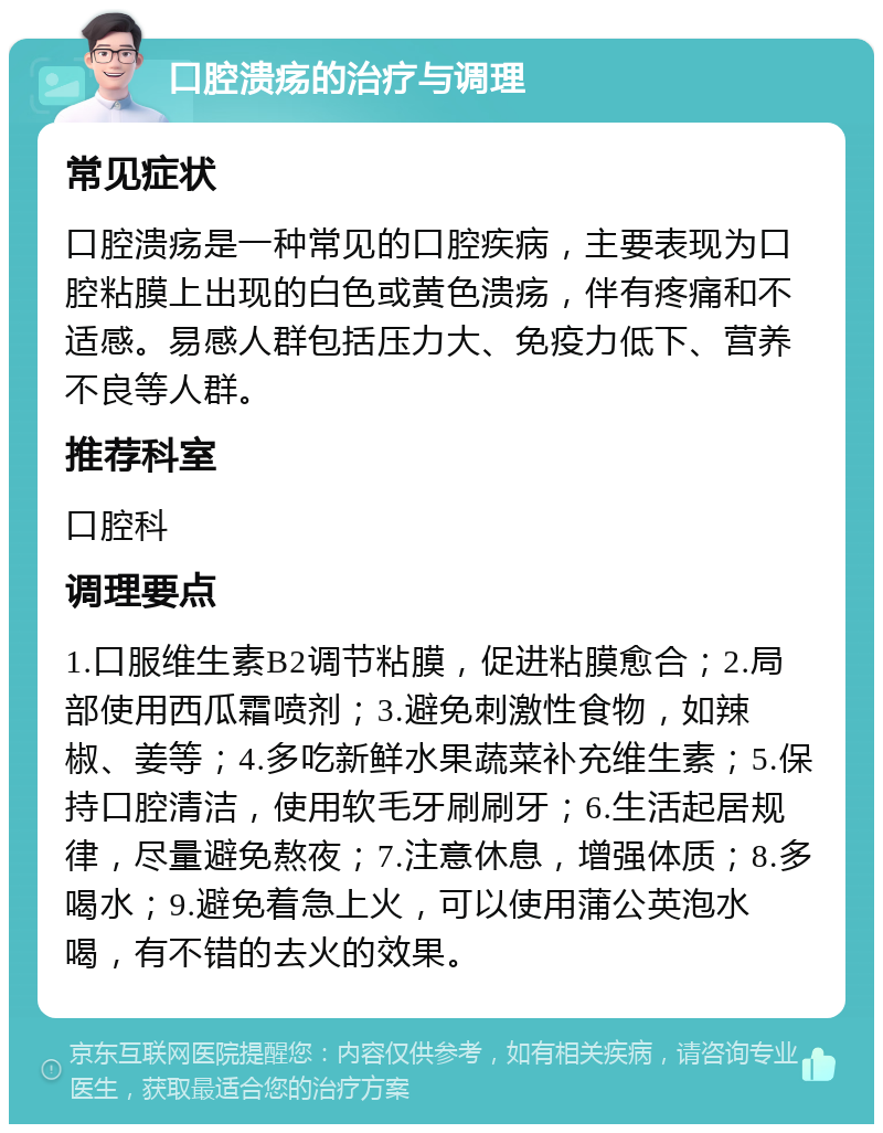 口腔溃疡的治疗与调理 常见症状 口腔溃疡是一种常见的口腔疾病，主要表现为口腔粘膜上出现的白色或黄色溃疡，伴有疼痛和不适感。易感人群包括压力大、免疫力低下、营养不良等人群。 推荐科室 口腔科 调理要点 1.口服维生素B2调节粘膜，促进粘膜愈合；2.局部使用西瓜霜喷剂；3.避免刺激性食物，如辣椒、姜等；4.多吃新鲜水果蔬菜补充维生素；5.保持口腔清洁，使用软毛牙刷刷牙；6.生活起居规律，尽量避免熬夜；7.注意休息，增强体质；8.多喝水；9.避免着急上火，可以使用蒲公英泡水喝，有不错的去火的效果。