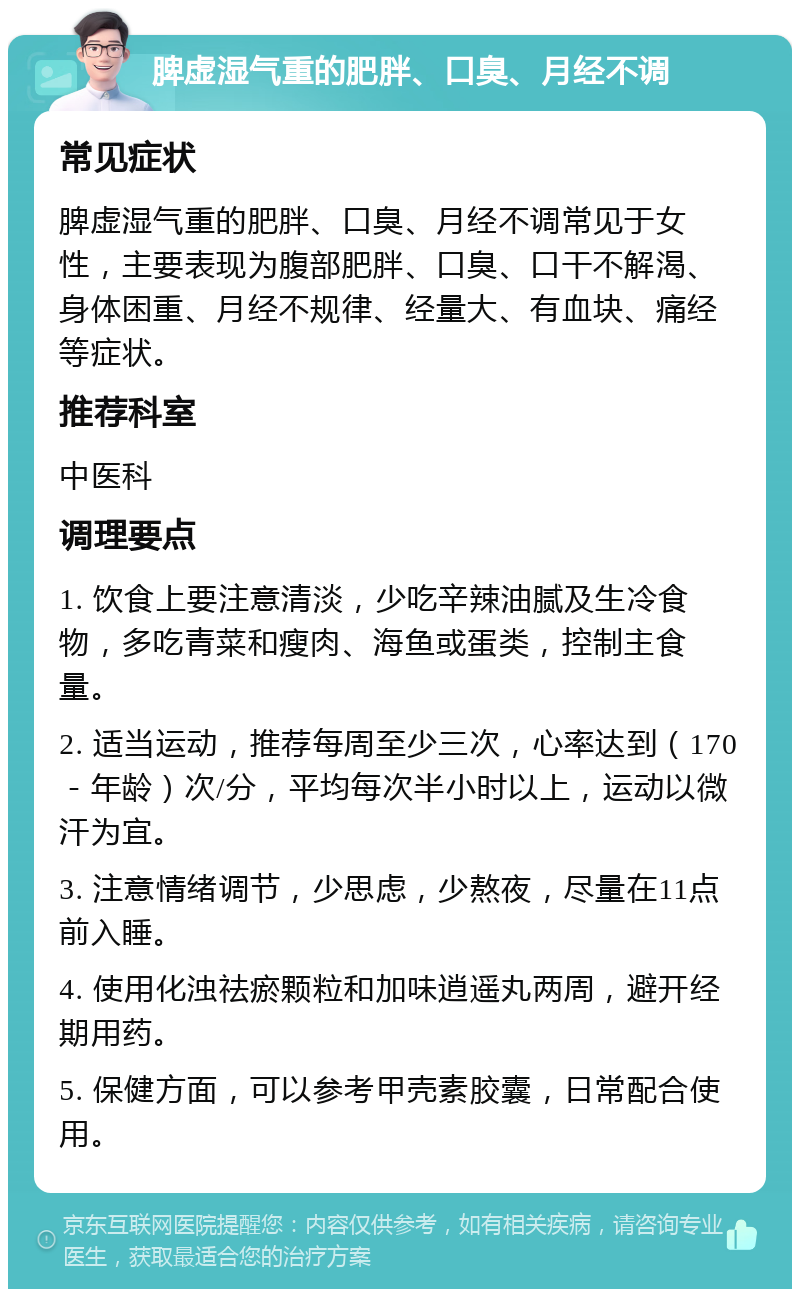 脾虚湿气重的肥胖、口臭、月经不调 常见症状 脾虚湿气重的肥胖、口臭、月经不调常见于女性，主要表现为腹部肥胖、口臭、口干不解渴、身体困重、月经不规律、经量大、有血块、痛经等症状。 推荐科室 中医科 调理要点 1. 饮食上要注意清淡，少吃辛辣油腻及生冷食物，多吃青菜和瘦肉、海鱼或蛋类，控制主食量。 2. 适当运动，推荐每周至少三次，心率达到（170－年龄）次/分，平均每次半小时以上，运动以微汗为宜。 3. 注意情绪调节，少思虑，少熬夜，尽量在11点前入睡。 4. 使用化浊祛瘀颗粒和加味逍遥丸两周，避开经期用药。 5. 保健方面，可以参考甲壳素胶囊，日常配合使用。