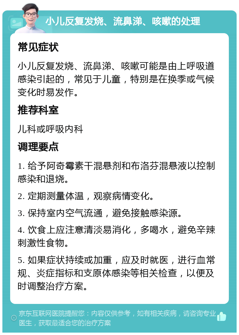 小儿反复发烧、流鼻涕、咳嗽的处理 常见症状 小儿反复发烧、流鼻涕、咳嗽可能是由上呼吸道感染引起的，常见于儿童，特别是在换季或气候变化时易发作。 推荐科室 儿科或呼吸内科 调理要点 1. 给予阿奇霉素干混悬剂和布洛芬混悬液以控制感染和退烧。 2. 定期测量体温，观察病情变化。 3. 保持室内空气流通，避免接触感染源。 4. 饮食上应注意清淡易消化，多喝水，避免辛辣刺激性食物。 5. 如果症状持续或加重，应及时就医，进行血常规、炎症指标和支原体感染等相关检查，以便及时调整治疗方案。