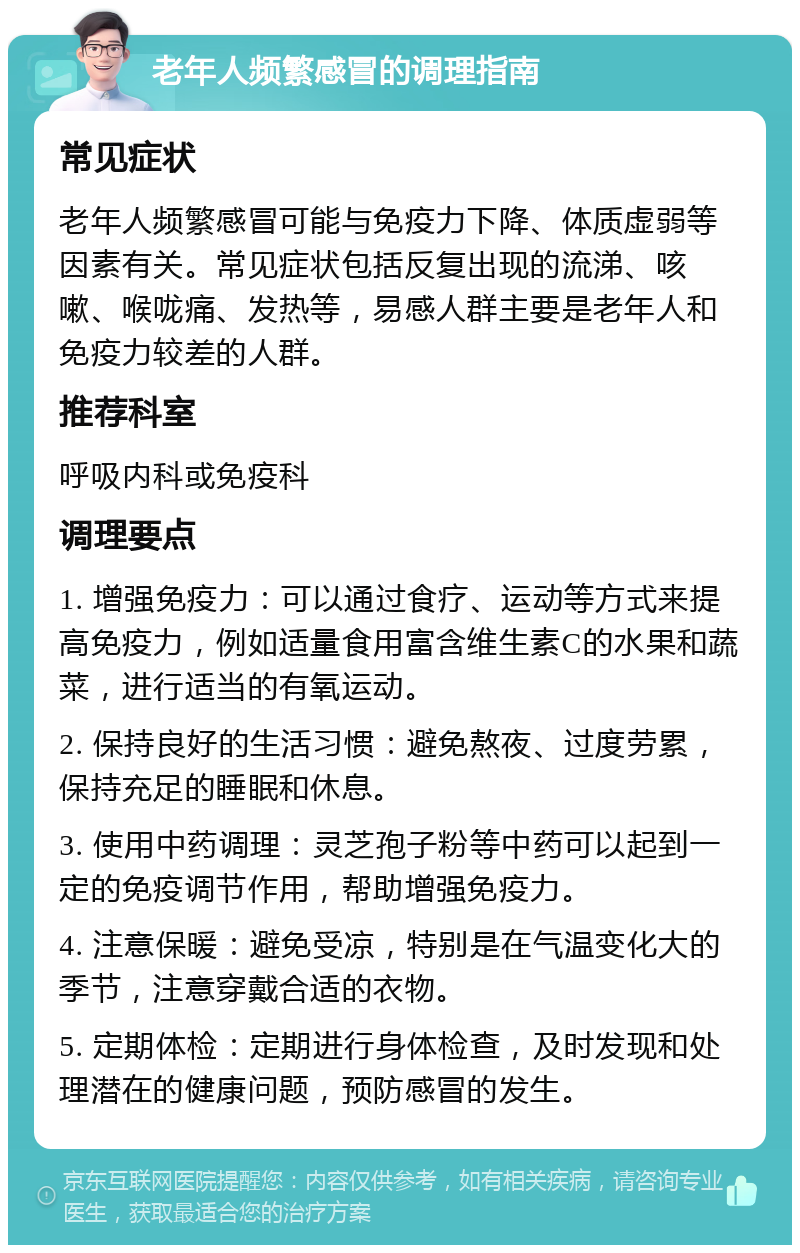 老年人频繁感冒的调理指南 常见症状 老年人频繁感冒可能与免疫力下降、体质虚弱等因素有关。常见症状包括反复出现的流涕、咳嗽、喉咙痛、发热等，易感人群主要是老年人和免疫力较差的人群。 推荐科室 呼吸内科或免疫科 调理要点 1. 增强免疫力：可以通过食疗、运动等方式来提高免疫力，例如适量食用富含维生素C的水果和蔬菜，进行适当的有氧运动。 2. 保持良好的生活习惯：避免熬夜、过度劳累，保持充足的睡眠和休息。 3. 使用中药调理：灵芝孢子粉等中药可以起到一定的免疫调节作用，帮助增强免疫力。 4. 注意保暖：避免受凉，特别是在气温变化大的季节，注意穿戴合适的衣物。 5. 定期体检：定期进行身体检查，及时发现和处理潜在的健康问题，预防感冒的发生。