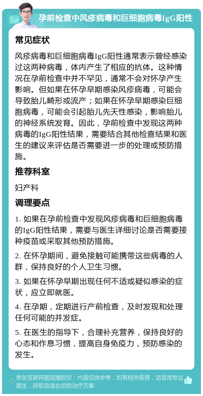 孕前检查中风疹病毒和巨细胞病毒IgG阳性 常见症状 风疹病毒和巨细胞病毒IgG阳性通常表示曾经感染过这两种病毒，体内产生了相应的抗体。这种情况在孕前检查中并不罕见，通常不会对怀孕产生影响。但如果在怀孕早期感染风疹病毒，可能会导致胎儿畸形或流产；如果在怀孕早期感染巨细胞病毒，可能会引起胎儿先天性感染，影响胎儿的神经系统发育。因此，孕前检查中发现这两种病毒的IgG阳性结果，需要结合其他检查结果和医生的建议来评估是否需要进一步的处理或预防措施。 推荐科室 妇产科 调理要点 1. 如果在孕前检查中发现风疹病毒和巨细胞病毒的IgG阳性结果，需要与医生详细讨论是否需要接种疫苗或采取其他预防措施。 2. 在怀孕期间，避免接触可能携带这些病毒的人群，保持良好的个人卫生习惯。 3. 如果在怀孕早期出现任何不适或疑似感染的症状，应立即就医。 4. 在孕期，定期进行产前检查，及时发现和处理任何可能的并发症。 5. 在医生的指导下，合理补充营养，保持良好的心态和作息习惯，提高自身免疫力，预防感染的发生。