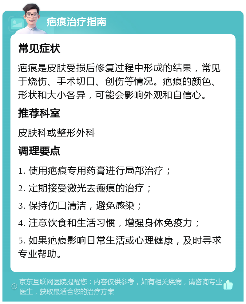 疤痕治疗指南 常见症状 疤痕是皮肤受损后修复过程中形成的结果，常见于烧伤、手术切口、创伤等情况。疤痕的颜色、形状和大小各异，可能会影响外观和自信心。 推荐科室 皮肤科或整形外科 调理要点 1. 使用疤痕专用药膏进行局部治疗； 2. 定期接受激光去瘢痕的治疗； 3. 保持伤口清洁，避免感染； 4. 注意饮食和生活习惯，增强身体免疫力； 5. 如果疤痕影响日常生活或心理健康，及时寻求专业帮助。