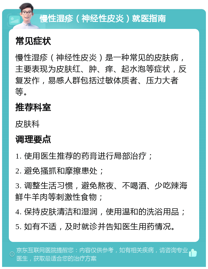 慢性湿疹（神经性皮炎）就医指南 常见症状 慢性湿疹（神经性皮炎）是一种常见的皮肤病，主要表现为皮肤红、肿、痒、起水泡等症状，反复发作，易感人群包括过敏体质者、压力大者等。 推荐科室 皮肤科 调理要点 1. 使用医生推荐的药膏进行局部治疗； 2. 避免搔抓和摩擦患处； 3. 调整生活习惯，避免熬夜、不喝酒、少吃辣海鲜牛羊肉等刺激性食物； 4. 保持皮肤清洁和湿润，使用温和的洗浴用品； 5. 如有不适，及时就诊并告知医生用药情况。