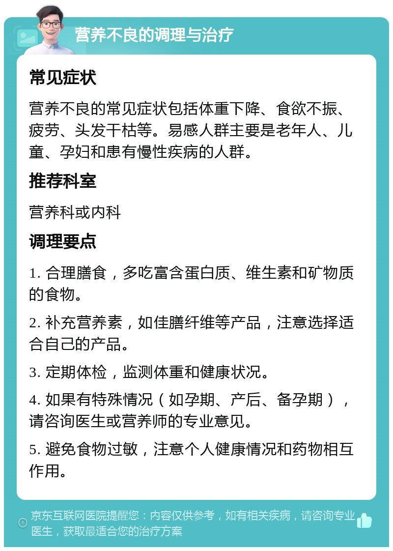 营养不良的调理与治疗 常见症状 营养不良的常见症状包括体重下降、食欲不振、疲劳、头发干枯等。易感人群主要是老年人、儿童、孕妇和患有慢性疾病的人群。 推荐科室 营养科或内科 调理要点 1. 合理膳食，多吃富含蛋白质、维生素和矿物质的食物。 2. 补充营养素，如佳膳纤维等产品，注意选择适合自己的产品。 3. 定期体检，监测体重和健康状况。 4. 如果有特殊情况（如孕期、产后、备孕期），请咨询医生或营养师的专业意见。 5. 避免食物过敏，注意个人健康情况和药物相互作用。