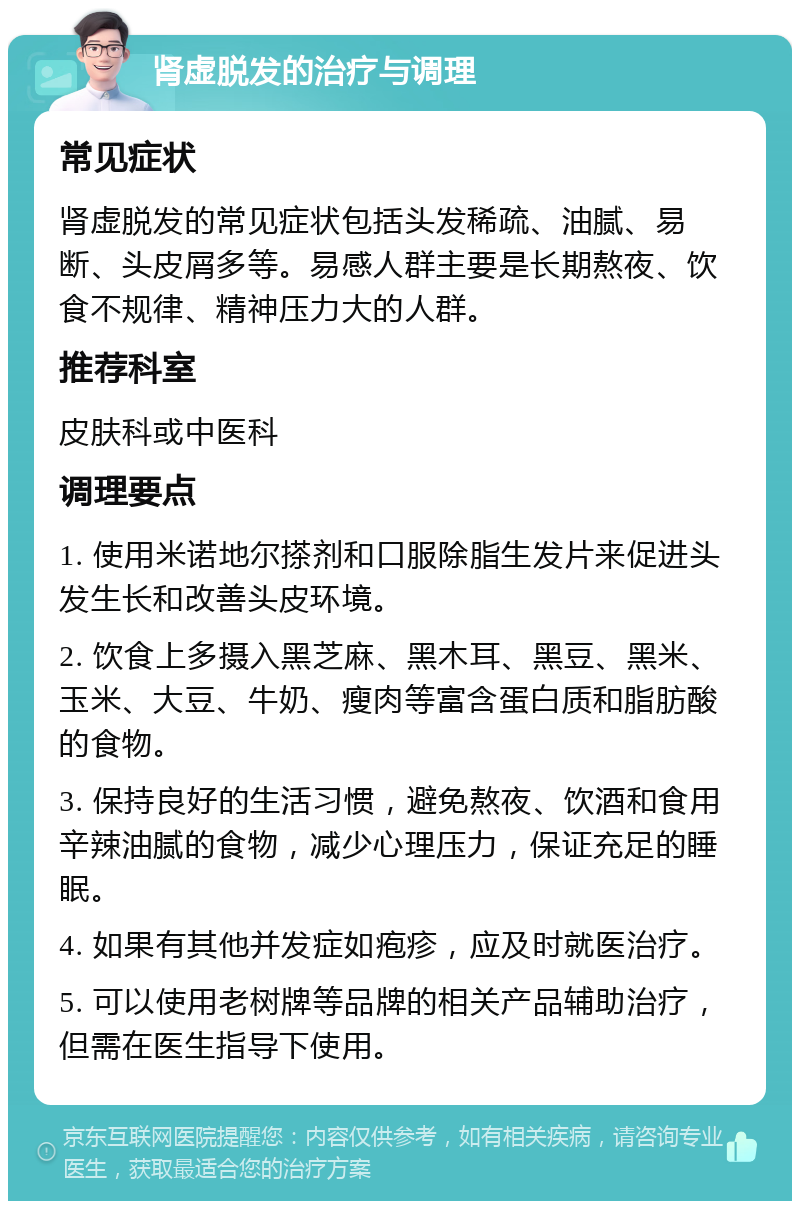 肾虚脱发的治疗与调理 常见症状 肾虚脱发的常见症状包括头发稀疏、油腻、易断、头皮屑多等。易感人群主要是长期熬夜、饮食不规律、精神压力大的人群。 推荐科室 皮肤科或中医科 调理要点 1. 使用米诺地尔搽剂和口服除脂生发片来促进头发生长和改善头皮环境。 2. 饮食上多摄入黑芝麻、黑木耳、黑豆、黑米、玉米、大豆、牛奶、瘦肉等富含蛋白质和脂肪酸的食物。 3. 保持良好的生活习惯，避免熬夜、饮酒和食用辛辣油腻的食物，减少心理压力，保证充足的睡眠。 4. 如果有其他并发症如疱疹，应及时就医治疗。 5. 可以使用老树牌等品牌的相关产品辅助治疗，但需在医生指导下使用。