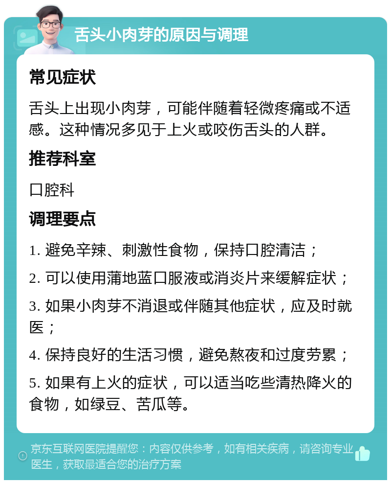 舌头小肉芽的原因与调理 常见症状 舌头上出现小肉芽，可能伴随着轻微疼痛或不适感。这种情况多见于上火或咬伤舌头的人群。 推荐科室 口腔科 调理要点 1. 避免辛辣、刺激性食物，保持口腔清洁； 2. 可以使用蒲地蓝口服液或消炎片来缓解症状； 3. 如果小肉芽不消退或伴随其他症状，应及时就医； 4. 保持良好的生活习惯，避免熬夜和过度劳累； 5. 如果有上火的症状，可以适当吃些清热降火的食物，如绿豆、苦瓜等。