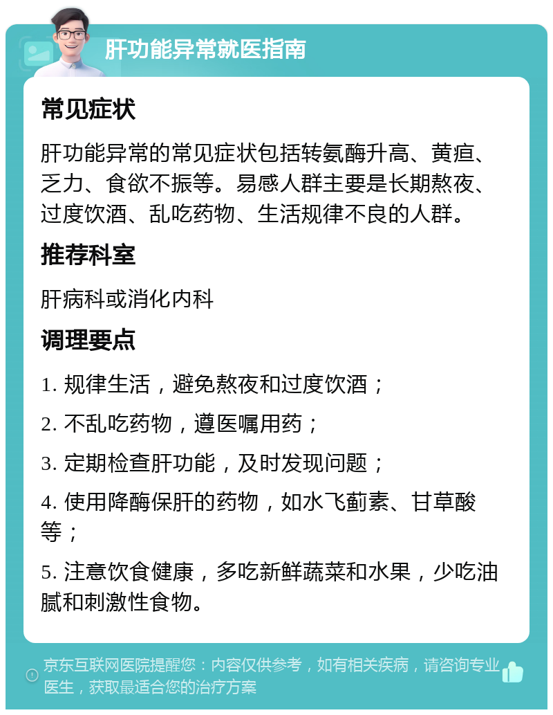 肝功能异常就医指南 常见症状 肝功能异常的常见症状包括转氨酶升高、黄疸、乏力、食欲不振等。易感人群主要是长期熬夜、过度饮酒、乱吃药物、生活规律不良的人群。 推荐科室 肝病科或消化内科 调理要点 1. 规律生活，避免熬夜和过度饮酒； 2. 不乱吃药物，遵医嘱用药； 3. 定期检查肝功能，及时发现问题； 4. 使用降酶保肝的药物，如水飞蓟素、甘草酸等； 5. 注意饮食健康，多吃新鲜蔬菜和水果，少吃油腻和刺激性食物。