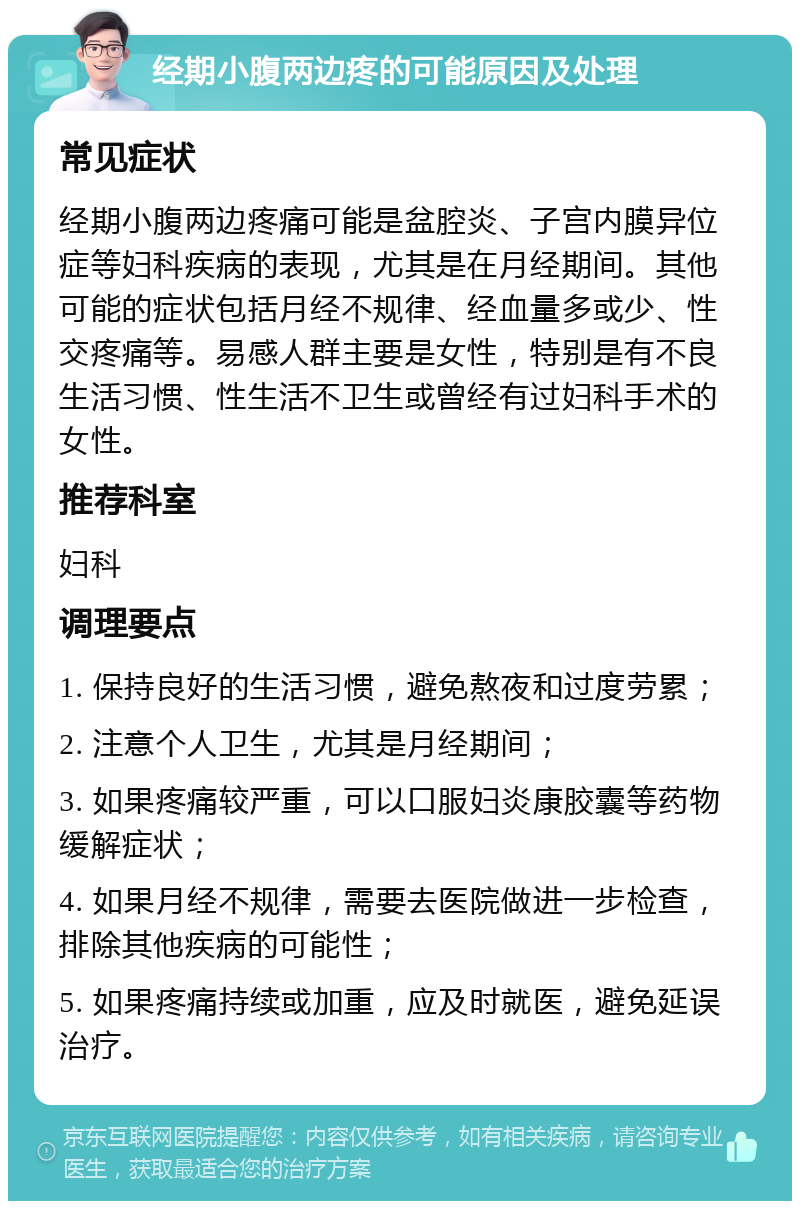 经期小腹两边疼的可能原因及处理 常见症状 经期小腹两边疼痛可能是盆腔炎、子宫内膜异位症等妇科疾病的表现，尤其是在月经期间。其他可能的症状包括月经不规律、经血量多或少、性交疼痛等。易感人群主要是女性，特别是有不良生活习惯、性生活不卫生或曾经有过妇科手术的女性。 推荐科室 妇科 调理要点 1. 保持良好的生活习惯，避免熬夜和过度劳累； 2. 注意个人卫生，尤其是月经期间； 3. 如果疼痛较严重，可以口服妇炎康胶囊等药物缓解症状； 4. 如果月经不规律，需要去医院做进一步检查，排除其他疾病的可能性； 5. 如果疼痛持续或加重，应及时就医，避免延误治疗。