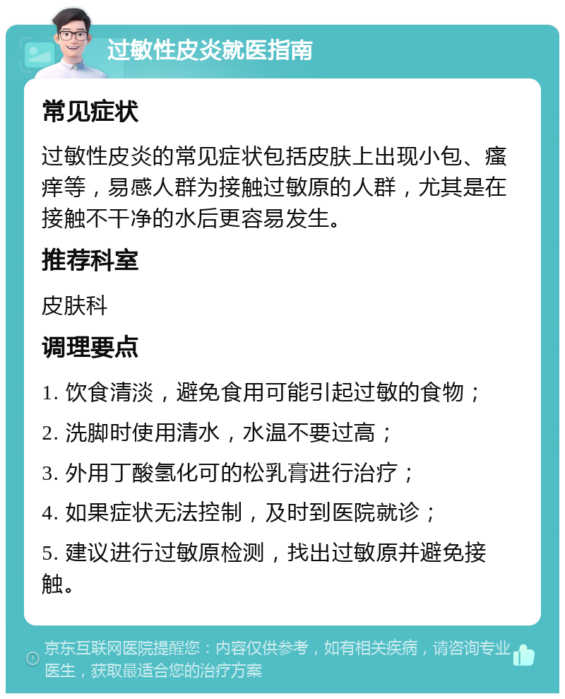 过敏性皮炎就医指南 常见症状 过敏性皮炎的常见症状包括皮肤上出现小包、瘙痒等，易感人群为接触过敏原的人群，尤其是在接触不干净的水后更容易发生。 推荐科室 皮肤科 调理要点 1. 饮食清淡，避免食用可能引起过敏的食物； 2. 洗脚时使用清水，水温不要过高； 3. 外用丁酸氢化可的松乳膏进行治疗； 4. 如果症状无法控制，及时到医院就诊； 5. 建议进行过敏原检测，找出过敏原并避免接触。