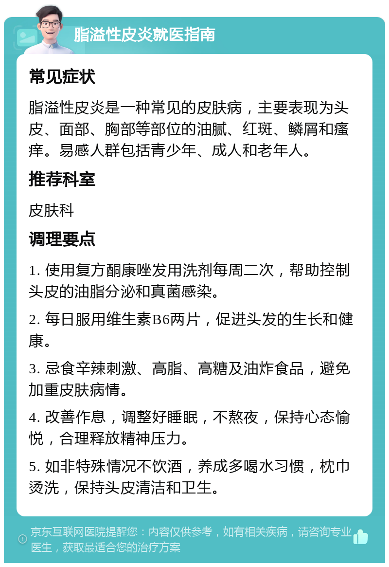 脂溢性皮炎就医指南 常见症状 脂溢性皮炎是一种常见的皮肤病，主要表现为头皮、面部、胸部等部位的油腻、红斑、鳞屑和瘙痒。易感人群包括青少年、成人和老年人。 推荐科室 皮肤科 调理要点 1. 使用复方酮康唑发用洗剂每周二次，帮助控制头皮的油脂分泌和真菌感染。 2. 每日服用维生素B6两片，促进头发的生长和健康。 3. 忌食辛辣刺激、高脂、高糖及油炸食品，避免加重皮肤病情。 4. 改善作息，调整好睡眠，不熬夜，保持心态愉悦，合理释放精神压力。 5. 如非特殊情况不饮酒，养成多喝水习惯，枕巾烫洗，保持头皮清洁和卫生。