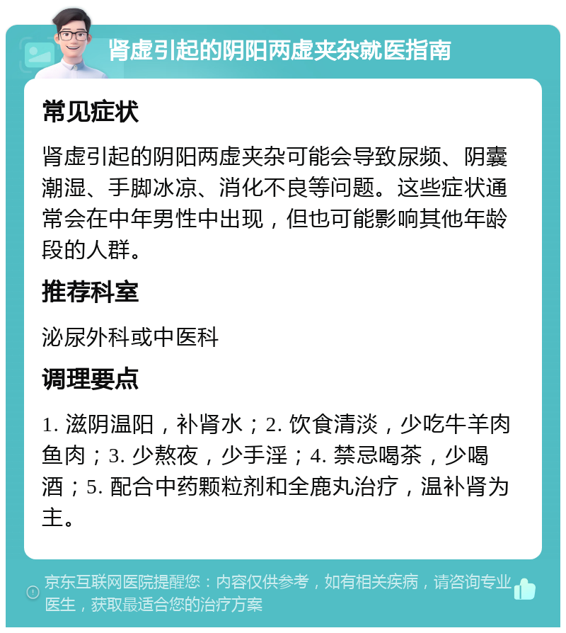 肾虚引起的阴阳两虚夹杂就医指南 常见症状 肾虚引起的阴阳两虚夹杂可能会导致尿频、阴囊潮湿、手脚冰凉、消化不良等问题。这些症状通常会在中年男性中出现，但也可能影响其他年龄段的人群。 推荐科室 泌尿外科或中医科 调理要点 1. 滋阴温阳，补肾水；2. 饮食清淡，少吃牛羊肉鱼肉；3. 少熬夜，少手淫；4. 禁忌喝茶，少喝酒；5. 配合中药颗粒剂和全鹿丸治疗，温补肾为主。