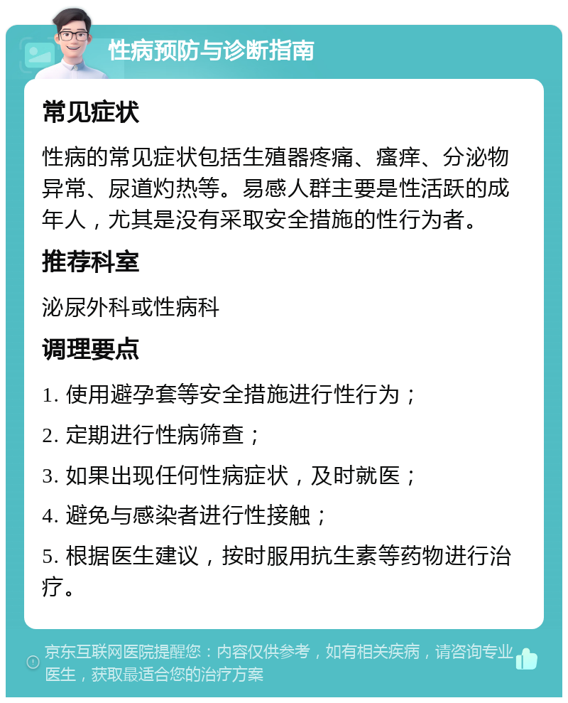 性病预防与诊断指南 常见症状 性病的常见症状包括生殖器疼痛、瘙痒、分泌物异常、尿道灼热等。易感人群主要是性活跃的成年人，尤其是没有采取安全措施的性行为者。 推荐科室 泌尿外科或性病科 调理要点 1. 使用避孕套等安全措施进行性行为； 2. 定期进行性病筛查； 3. 如果出现任何性病症状，及时就医； 4. 避免与感染者进行性接触； 5. 根据医生建议，按时服用抗生素等药物进行治疗。