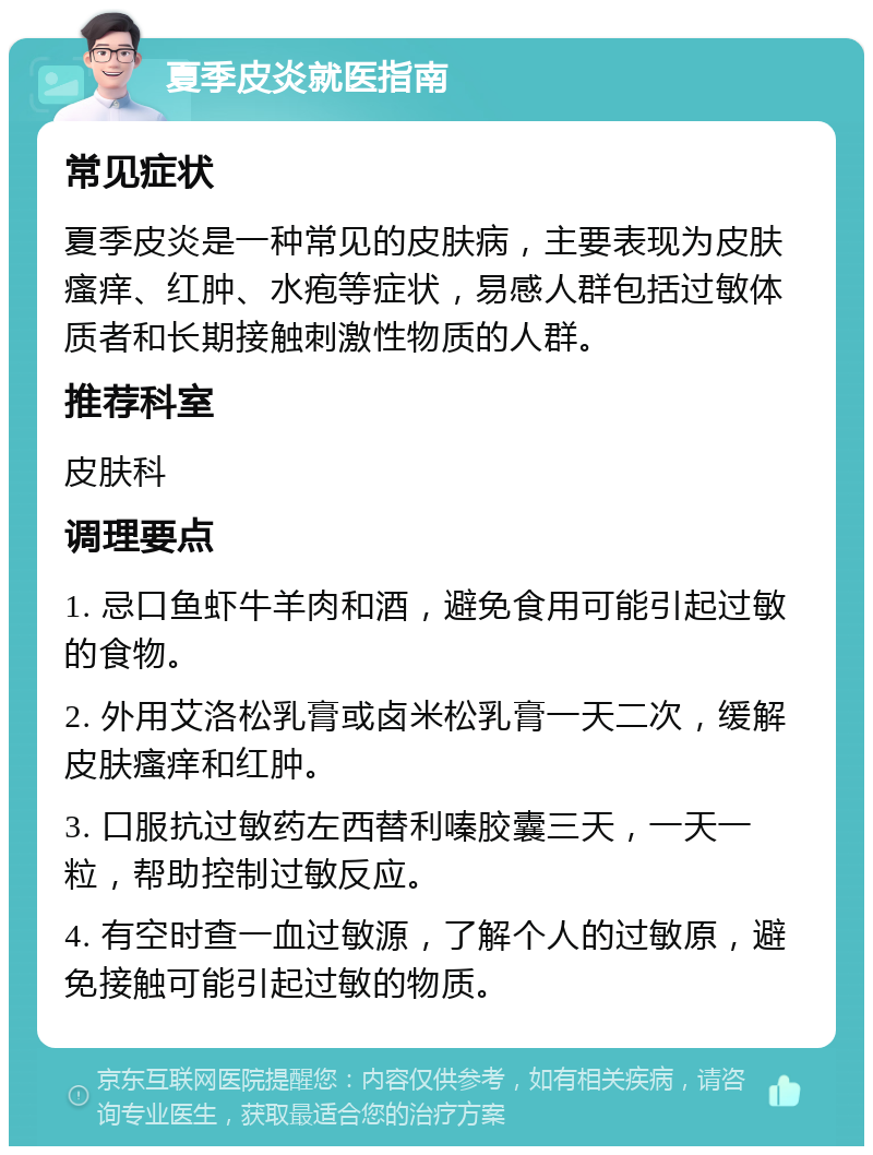 夏季皮炎就医指南 常见症状 夏季皮炎是一种常见的皮肤病，主要表现为皮肤瘙痒、红肿、水疱等症状，易感人群包括过敏体质者和长期接触刺激性物质的人群。 推荐科室 皮肤科 调理要点 1. 忌口鱼虾牛羊肉和酒，避免食用可能引起过敏的食物。 2. 外用艾洛松乳膏或卤米松乳膏一天二次，缓解皮肤瘙痒和红肿。 3. 口服抗过敏药左西替利嗪胶囊三天，一天一粒，帮助控制过敏反应。 4. 有空时查一血过敏源，了解个人的过敏原，避免接触可能引起过敏的物质。