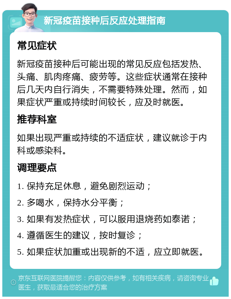 新冠疫苗接种后反应处理指南 常见症状 新冠疫苗接种后可能出现的常见反应包括发热、头痛、肌肉疼痛、疲劳等。这些症状通常在接种后几天内自行消失，不需要特殊处理。然而，如果症状严重或持续时间较长，应及时就医。 推荐科室 如果出现严重或持续的不适症状，建议就诊于内科或感染科。 调理要点 1. 保持充足休息，避免剧烈运动； 2. 多喝水，保持水分平衡； 3. 如果有发热症状，可以服用退烧药如泰诺； 4. 遵循医生的建议，按时复诊； 5. 如果症状加重或出现新的不适，应立即就医。